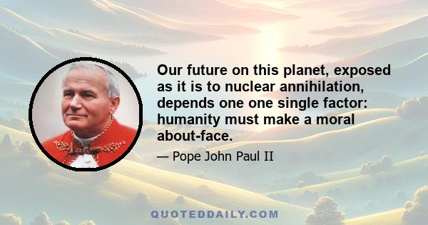 Our future on this planet, exposed as it is to nuclear annihilation, depends one one single factor: humanity must make a moral about-face.