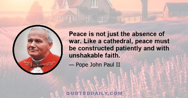 Peace is not just the absence of war. Like a cathedral, peace must be constructed patiently and with unshakable faith.