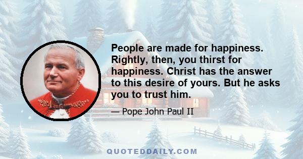 People are made for happiness. Rightly, then, you thirst for happiness. Christ has the answer to this desire of yours. But he asks you to trust him.