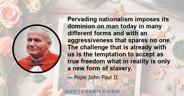 Pervading nationalism imposes its dominion on man today in many different forms and with an aggressiveness that spares no one. The challenge that is already with us is the temptation to accept as true freedom what in