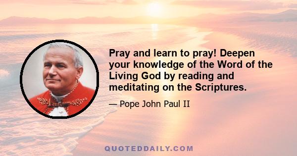 Pray and learn to pray! Deepen your knowledge of the Word of the Living God by reading and meditating on the Scriptures.