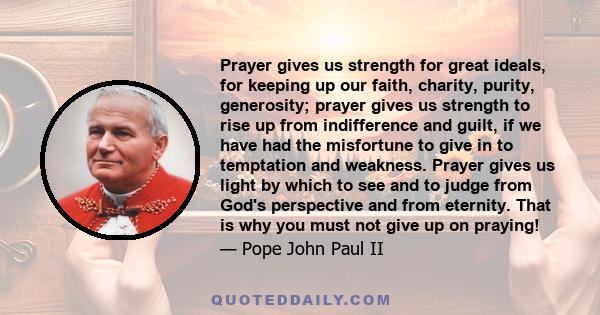 Prayer gives us strength for great ideals, for keeping up our faith, charity, purity, generosity; prayer gives us strength to rise up from indifference and guilt, if we have had the misfortune to give in to temptation