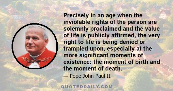 Precisely in an age when the inviolable rights of the person are solemnly proclaimed and the value of life is publicly affirmed, the very right to life is being denied or trampled upon, especially at the more