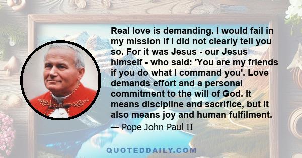 Real love is demanding. I would fail in my mission if I did not clearly tell you so. For it was Jesus - our Jesus himself - who said: 'You are my friends if you do what I command you'. Love demands effort and a personal 