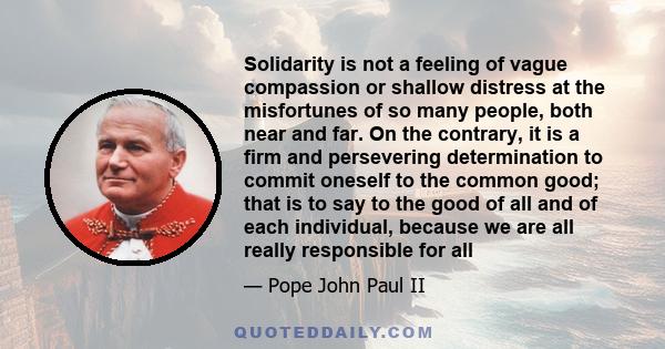 Solidarity is not a feeling of vague compassion or shallow distress at the misfortunes of so many people, both near and far. On the contrary, it is a firm and persevering determination to commit oneself to the common