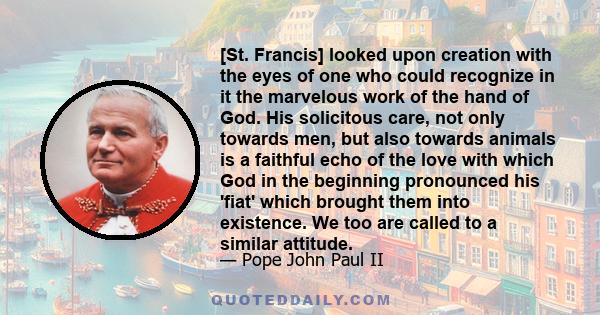 [St. Francis] looked upon creation with the eyes of one who could recognize in it the marvelous work of the hand of God. His solicitous care, not only towards men, but also towards animals is a faithful echo of the love 