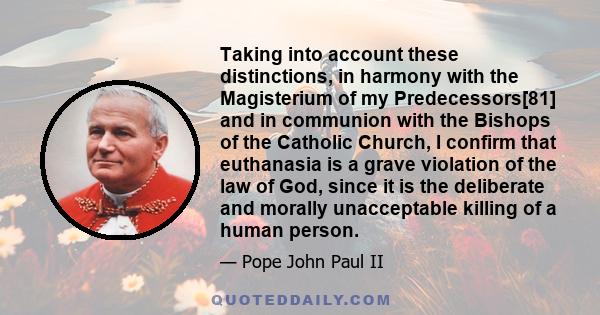 Taking into account these distinctions, in harmony with the Magisterium of my Predecessors[81] and in communion with the Bishops of the Catholic Church, I confirm that euthanasia is a grave violation of the law of God,