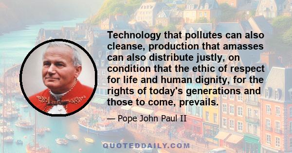 Technology that pollutes can also cleanse, production that amasses can also distribute justly, on condition that the ethic of respect for life and human dignity, for the rights of today's generations and those to come,