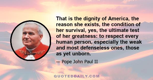 That is the dignity of America, the reason she exists, the condition of her survival, yes, the ultimate test of her greatness: to respect every human person, especially the weak and most defenseless ones, those as yet