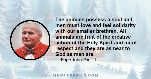 The animals possess a soul and men must love and feel solidarity with our smaller brethren. All animals are fruit of the creative action of the Holy Spirit and merit respect and they are as near to God as men are.