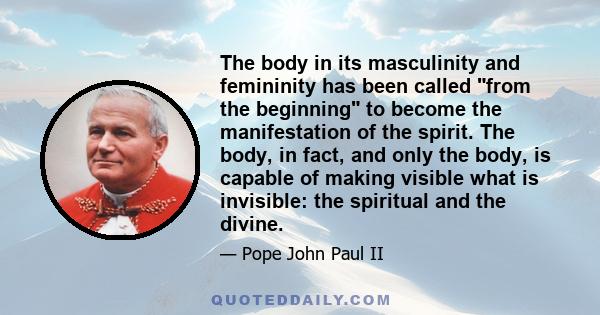 The body in its masculinity and femininity has been called from the beginning to become the manifestation of the spirit. The body, in fact, and only the body, is capable of making visible what is invisible: the