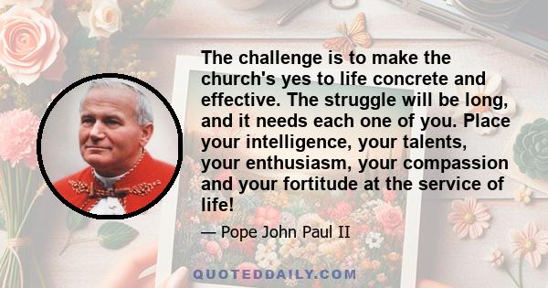 The challenge is to make the church's yes to life concrete and effective. The struggle will be long, and it needs each one of you. Place your intelligence, your talents, your enthusiasm, your compassion and your