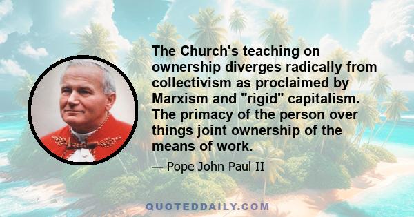 The Church's teaching on ownership diverges radically from collectivism as proclaimed by Marxism and rigid capitalism. The primacy of the person over things joint ownership of the means of work.