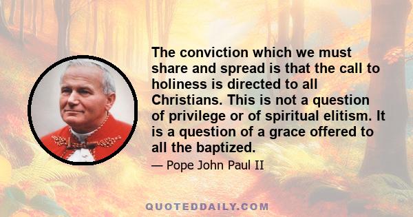 The conviction which we must share and spread is that the call to holiness is directed to all Christians. This is not a question of privilege or of spiritual elitism. It is a question of a grace offered to all the