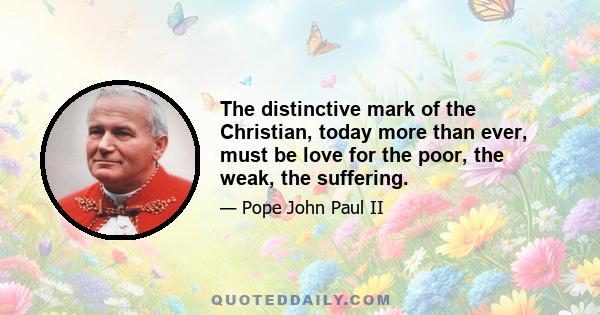 The distinctive mark of the Christian, today more than ever, must be love for the poor, the weak, the suffering.