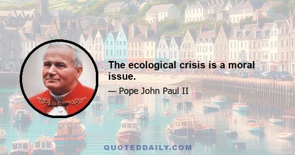 The ecological crisis is a moral issue.