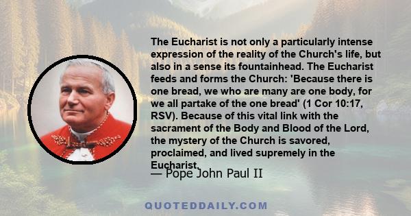 The Eucharist is not only a particularly intense expression of the reality of the Church's life, but also in a sense its fountainhead. The Eucharist feeds and forms the Church: 'Because there is one bread, we who are