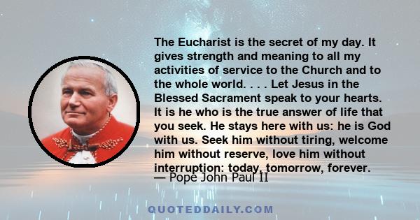 The Eucharist is the secret of my day. It gives strength and meaning to all my activities of service to the Church and to the whole world. . . . Let Jesus in the Blessed Sacrament speak to your hearts. It is he who is