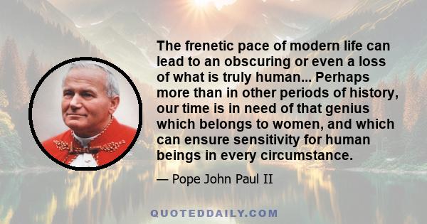 The frenetic pace of modern life can lead to an obscuring or even a loss of what is truly human... Perhaps more than in other periods of history, our time is in need of that genius which belongs to women, and which can