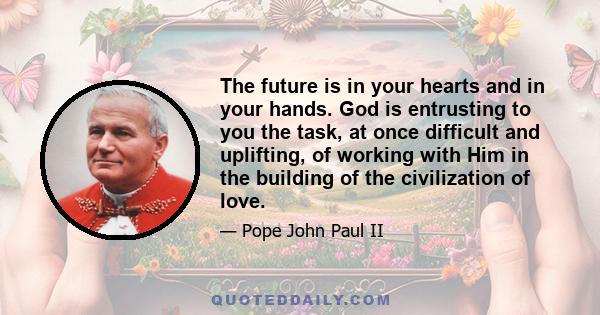 The future is in your hearts and in your hands. God is entrusting to you the task, at once difficult and uplifting, of working with Him in the building of the civilization of love.