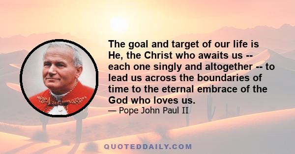 The goal and target of our life is He, the Christ who awaits us -- each one singly and altogether -- to lead us across the boundaries of time to the eternal embrace of the God who loves us.