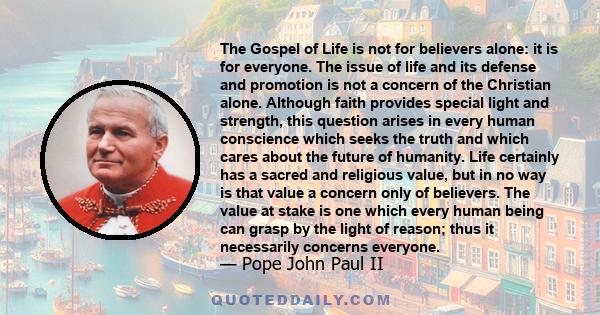 The Gospel of Life is not for believers alone: it is for everyone. The issue of life and its defense and promotion is not a concern of the Christian alone. Although faith provides special light and strength, this