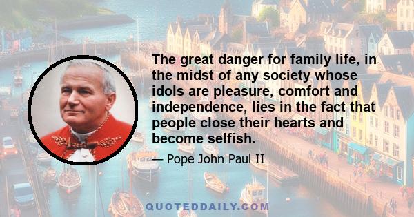 The great danger for family life, in the midst of any society whose idols are pleasure, comfort and independence, lies in the fact that people close their hearts and become selfish.