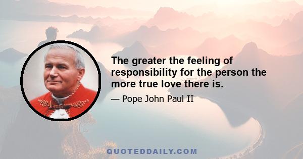 The greater the feeling of responsibility for the person the more true love there is.