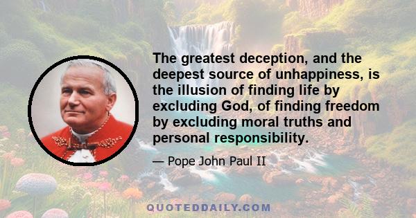 The greatest deception, and the deepest source of unhappiness, is the illusion of finding life by excluding God, of finding freedom by excluding moral truths and personal responsibility.