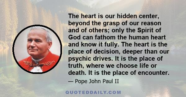 The heart is our hidden center, beyond the grasp of our reason and of others; only the Spirit of God can fathom the human heart and know it fully. The heart is the place of decision, deeper than our psychic drives. It