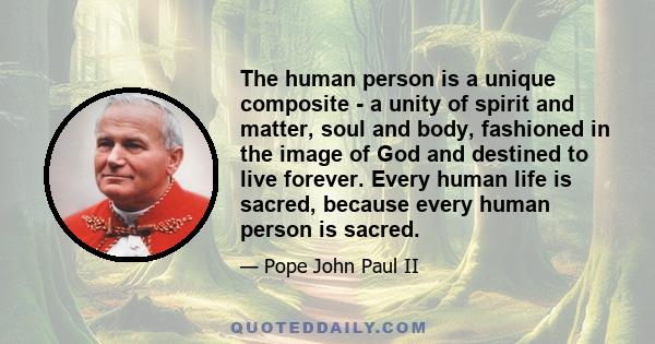 The human person is a unique composite - a unity of spirit and matter, soul and body, fashioned in the image of God and destined to live forever. Every human life is sacred, because every human person is sacred.