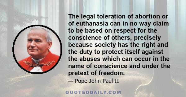 The legal toleration of abortion or of euthanasia can in no way claim to be based on respect for the conscience of others, precisely because society has the right and the duty to protect itself against the abuses which