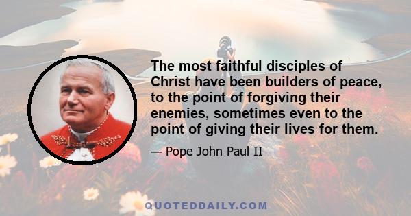 The most faithful disciples of Christ have been builders of peace, to the point of forgiving their enemies, sometimes even to the point of giving their lives for them.