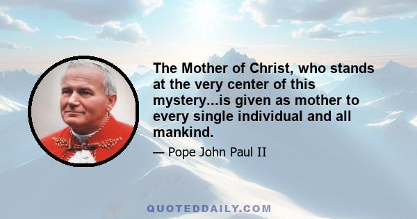 The Mother of Christ, who stands at the very center of this mystery...is given as mother to every single individual and all mankind.