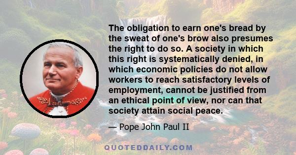 The obligation to earn one's bread by the sweat of one's brow also presumes the right to do so. A society in which this right is systematically denied, in which economic policies do not allow workers to reach