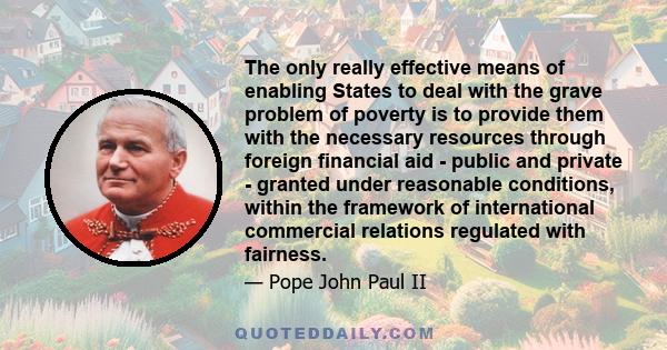 The only really effective means of enabling States to deal with the grave problem of poverty is to provide them with the necessary resources through foreign financial aid - public and private - granted under reasonable