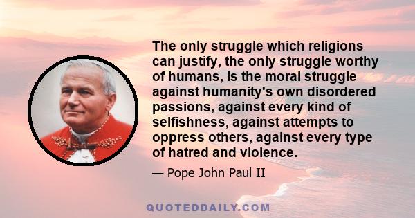 The only struggle which religions can justify, the only struggle worthy of humans, is the moral struggle against humanity's own disordered passions, against every kind of selfishness, against attempts to oppress others, 