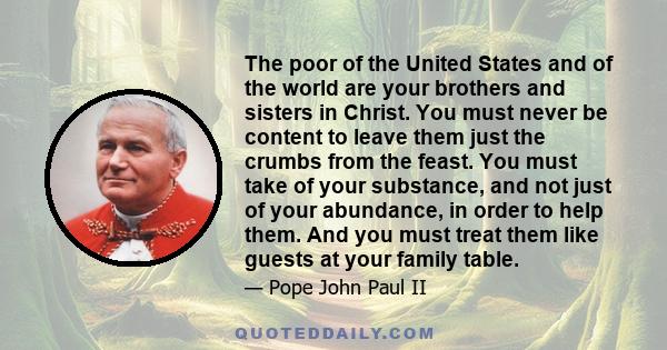 The poor of the United States and of the world are your brothers and sisters in Christ. You must never be content to leave them just the crumbs from the feast. You must take of your substance, and not just of your