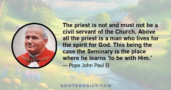 The priest is not and must not be a civil servant of the Church. Above all the priest is a man who lives for the spirit for God. This being the case the Seminary is the place where he learns 'to be with Him.'