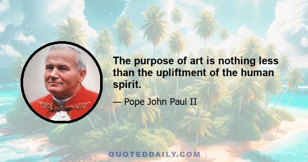 The purpose of art is nothing less than the upliftment of the human spirit.