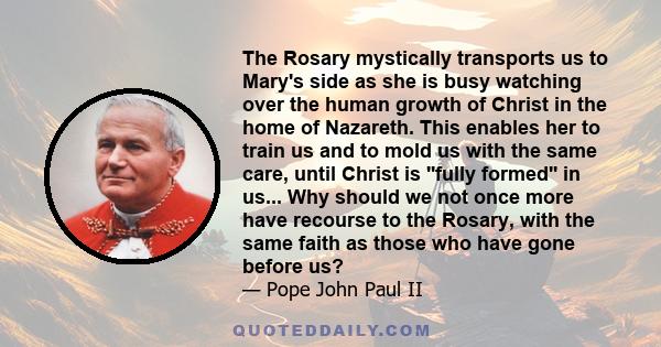 The Rosary mystically transports us to Mary's side as she is busy watching over the human growth of Christ in the home of Nazareth. This enables her to train us and to mold us with the same care, until Christ is ''fully 