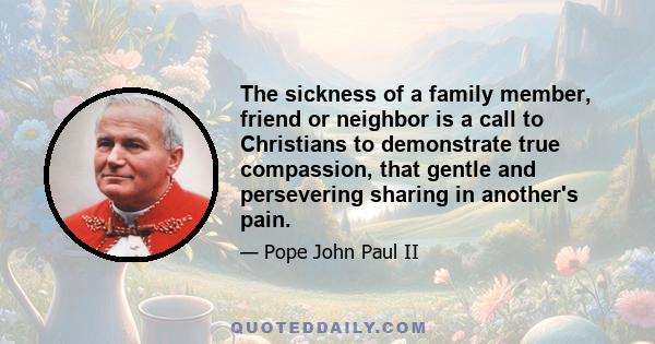 The sickness of a family member, friend or neighbor is a call to Christians to demonstrate true compassion, that gentle and persevering sharing in another's pain.