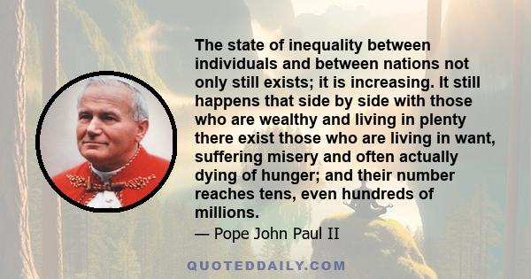 The state of inequality between individuals and between nations not only still exists; it is increasing. It still happens that side by side with those who are wealthy and living in plenty there exist those who are