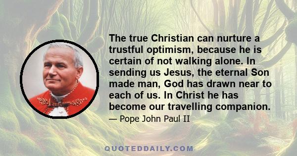 The true Christian can nurture a trustful optimism, because he is certain of not walking alone. In sending us Jesus, the eternal Son made man, God has drawn near to each of us. In Christ he has become our travelling