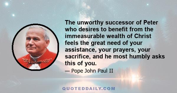 The unworthy successor of Peter who desires to benefit from the immeasurable wealth of Christ feels the great need of your assistance, your prayers, your sacrifice, and he most humbly asks this of you.