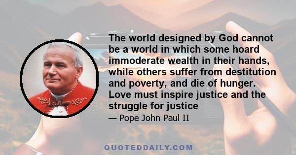 The world designed by God cannot be a world in which some hoard immoderate wealth in their hands, while others suffer from destitution and poverty, and die of hunger. Love must inspire justice and the struggle for