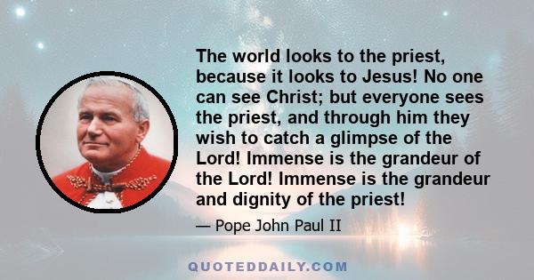 The world looks to the priest, because it looks to Jesus! No one can see Christ; but everyone sees the priest, and through him they wish to catch a glimpse of the Lord! Immense is the grandeur of the Lord! Immense is