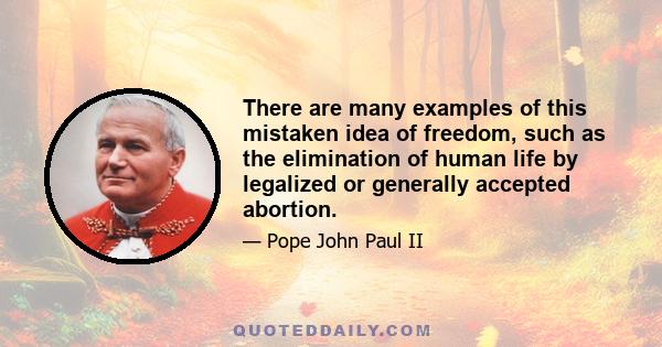 There are many examples of this mistaken idea of freedom, such as the elimination of human life by legalized or generally accepted abortion.