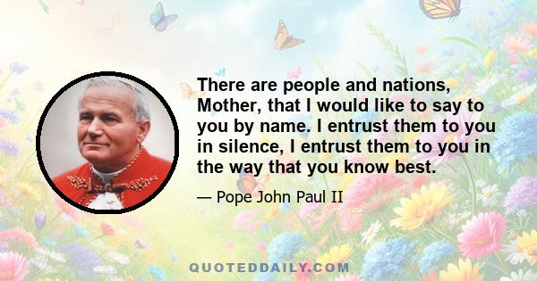 There are people and nations, Mother, that I would like to say to you by name. I entrust them to you in silence, I entrust them to you in the way that you know best.