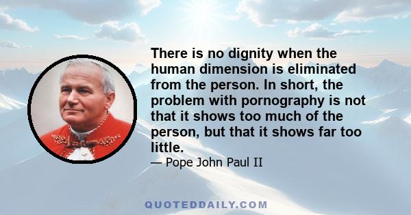 There is no dignity when the human dimension is eliminated from the person. In short, the problem with pornography is not that it shows too much of the person, but that it shows far too little.